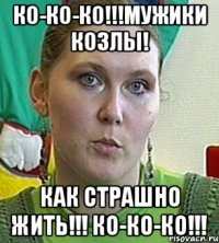 Ко-ко-ко!!!Мужики козлы! Как страшно жить!!! Ко-ко-ко!!!