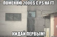 поменяю 2000$ с PS на FT кидай первым!