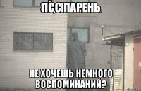 ПСС ПАРЕНЬ нЕ ХОЧЕШЬ НЕМНОГО ВОСПОМИНАНИЙ?