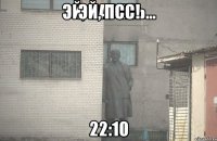 Эй, псс! 22:10