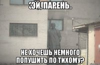 эй, парень не хочешь немного попушить по тихому?