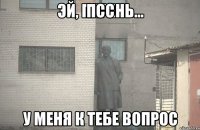 Псс У меня к тебе вопрос