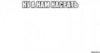 ну а нам насрать 