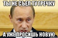 ты не съел ту гречку а уже просишь новую