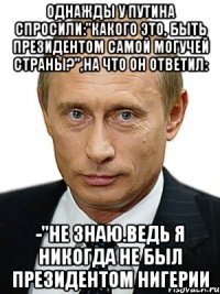 однажды у Путина спросили:"какого это, быть президентом самой могучей страны?",на что он ответил: -"не знаю.ведь я никогда не был президентом Нигерии