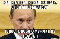 ВАЩЕТА Я САМ В ПРАВЕ РЕШАТЬ, С КЕМ МНЕ ОБЩАТЬСЯ. ПЛЮС Я ЛЮБЛЮ МУЖЧИН ИЗ ТЕХАСА ;)