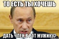 то есть ты хочешь дать член в рот мужику?