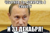 Чеботков, ты дежуришь в субботу и 31 декабря!