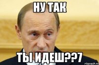 НУ ТАК ТЫ ИДЕШ??7