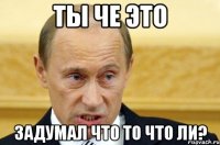 ТЫ ЧЕ ЭТО ЗАДУМАЛ ЧТО ТО ЧТО ЛИ?