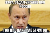 Жора, отдам Украине пол России ток продай травы чуток