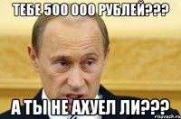 Тебе 500 000 рублей??? А ты не ахуел ли???