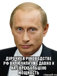  Дурочку в руководстве РФ включили уже давно и на сврехбольшую мощность