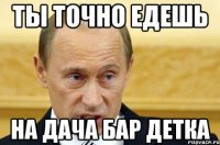 ТЫ ТОЧНО ЕДЕШЬ НА ДАЧА БАР ДЕТКА