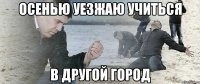 ОСЕНЬЮ УЕЗЖАЮ УЧИТЬСЯ В ДРУГОЙ ГОРОД