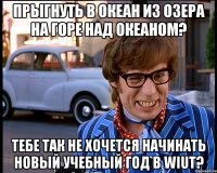 Прыгнуть в океан из озера на горе над океаном? Тебе так не хочется начинать новый учебный год в WIUT?