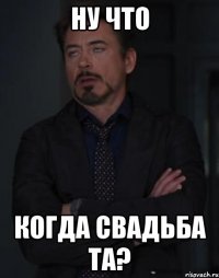 ну что когда свадьба та?