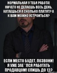 Нормальная у тебя работа! Ничего не делаешь весь день, катаешься А сколько платят? А к вам можно устроиться? Если место будет, позвони! Я уже зае**лся работать продавцом! Спишь до 12?