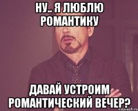 ну.. я люблю романтику давай устроим романтический вечер?