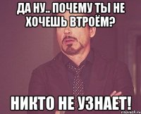 да ну.. почему ты не хочешь втроём? никто не узнает!