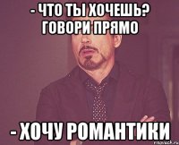 - что ты хочешь? говори прямо - хочу романтики