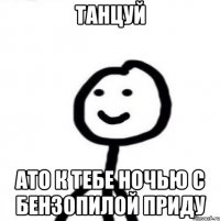 Танцуй ато к тебе ночью с бензопилой приду