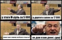 у этого М-руль за 5 000 у другого салон за 17 000 может мне самому разборку открыть? не дам я вам денег, суки!