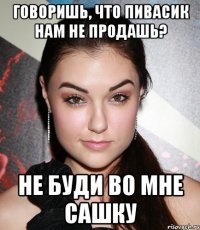 Говоришь, что пивасик нам не продашь? не буди во мне Сашку