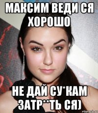 Максим Веди ся хорошо Не дай су*кам затр**ть ся)