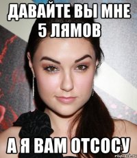 Давайте вы мне 5 лямов А я вам отсосу