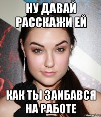 ну давай расскажи ей как ты заибався на работе