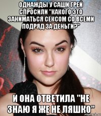 Однажды у Саши Грей спросили "Какого это заниматься сексом со всеми подряд за деньги?" И она ответила "Не знаю я же не Ляшко"