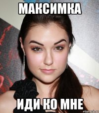 максимка иди ко мне