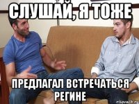 Слушай, я тоже предлагал встречаться регине