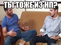 Ты тоже из НП? 