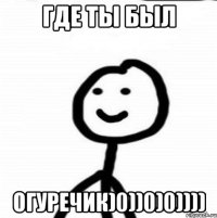 Где ты был огуречик)0))0)0))))