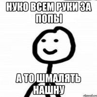 НУКО ВСЕМ РУКИ ЗА ПОПЫ А ТО ШМАЛЯТЬ НАШНУ