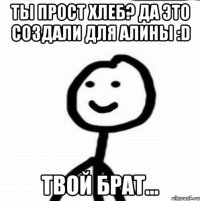 Ты прост хлеб? Да это создали для Алины :D Твой брат...