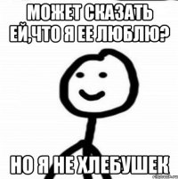 Может сказать ей,Что я ее люблю? Но я не хлебушек