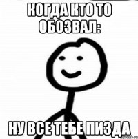 КОГДА КТО ТО ОБОЗВАЛ: НУ ВСЕ ТЕБЕ ПИЗДА