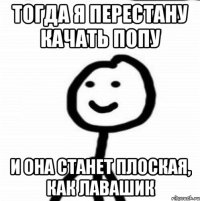 Тогда я перестану качать попу И она станет плоская, как лавашик