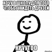 хочу в школу,для того чтобы уаидеть друзей круутоо