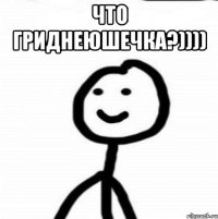 Что Гриднеюшечка?)))) 