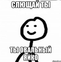 слющай ты ты овальный яйко