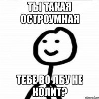 Ты такая остроумная Тебе во лбу не колит?