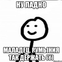 ну ладно маладец. Румыния так держать (Y)