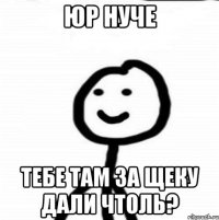 юр нуче тебе там за щеку дали чтоль?