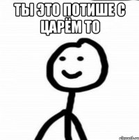 ты это потише с царём то 