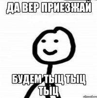 Да Вер приезжай будем тыц тыц тыц