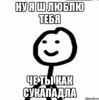 ну я ш люблю тебя че ты как сукападла